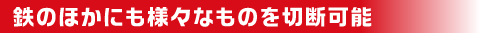 金属の他にもさまざまなものを切断可能