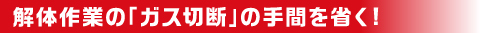 解体作業のガス切断の手間を省く